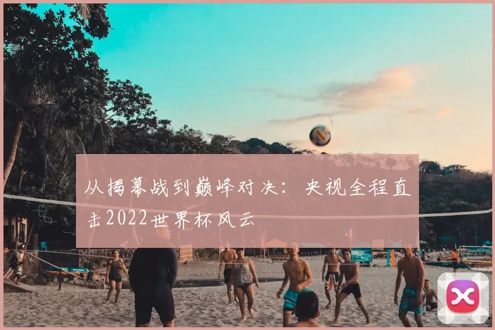 从揭幕战到巅峰对决:央视全程直击2022世界杯风云