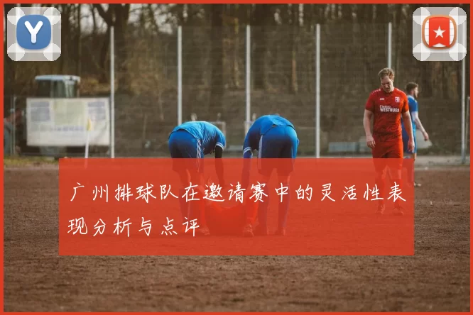 广州排球队在邀请赛中的灵活性表现分析与点评