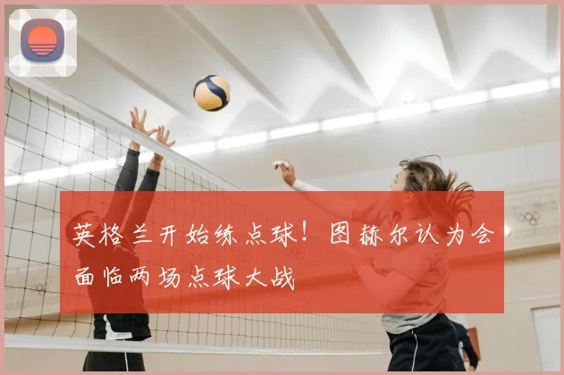 英格兰开始练点球!图赫尔认为会面临两场点球大战