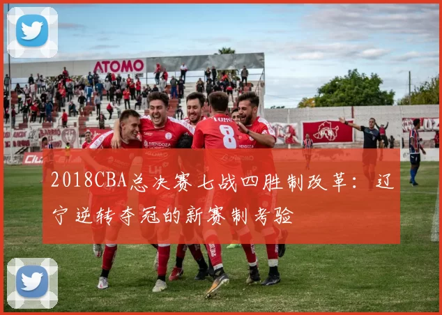 2018CBA总决赛七战四胜制改革:辽宁逆转夺冠的新赛制考验