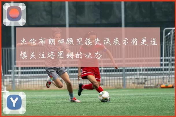 杰伦布朗回顾空接失误表示将更谨慎关注塔图姆的状态