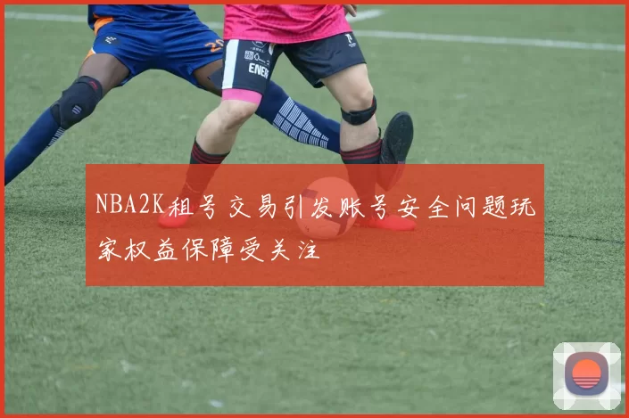 NBA2K租号交易引发账号安全问题玩家权益保障受关注