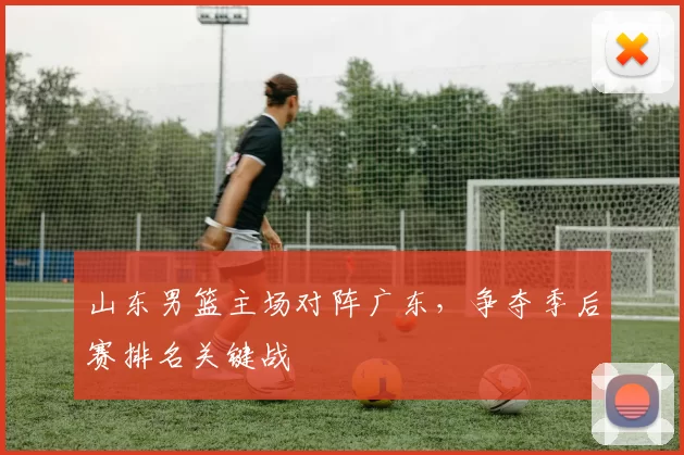 山东男篮主场对阵广东，争夺季后赛排名关键战