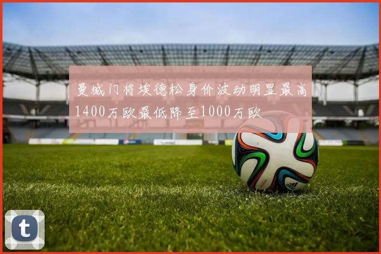 曼城门将埃德松身价波动明显最高1400万欧最低降至1000万欧