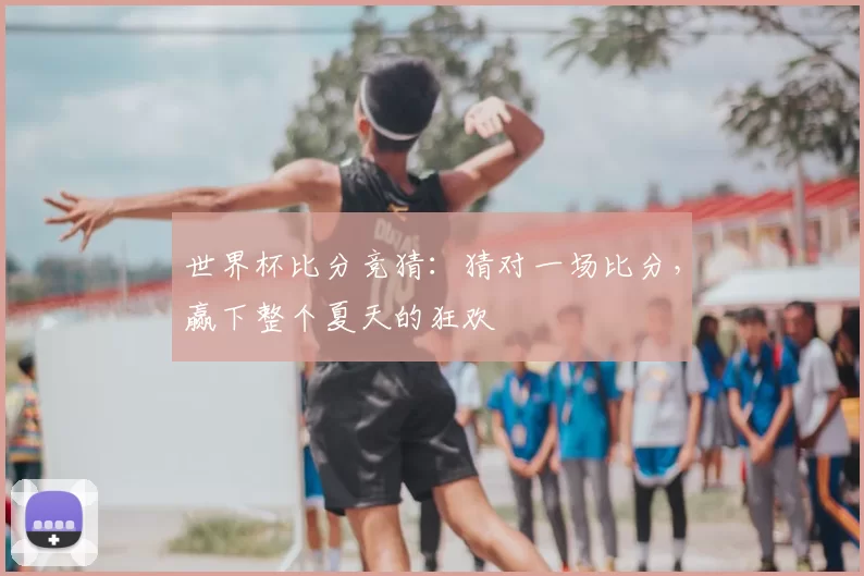 世界杯比分竞猜:猜对一场比分,赢下整个夏天的狂欢