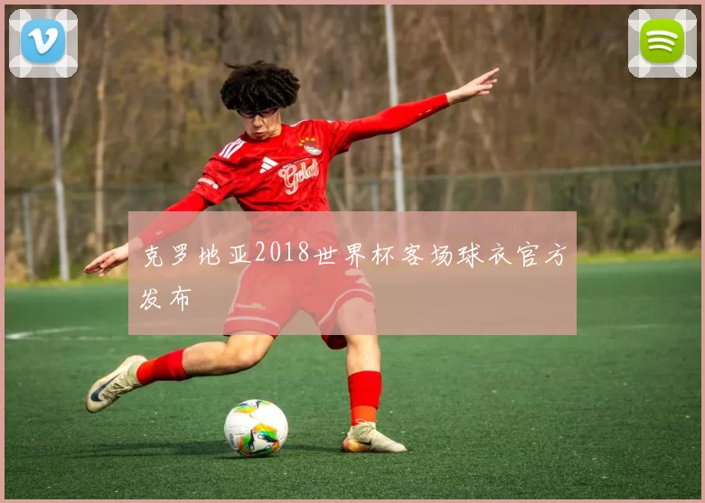 克罗地亚2018世界杯客场球衣官方发布