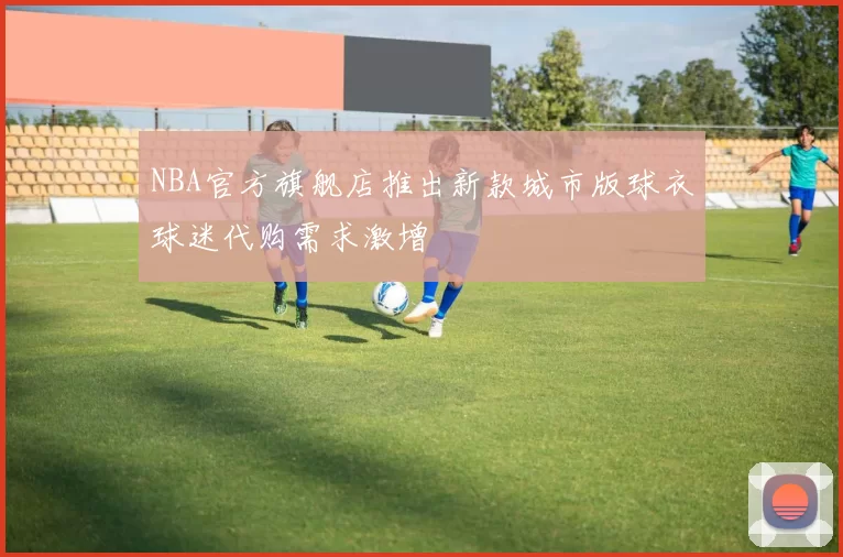 NBA官方旗舰店推出新款城市版球衣球迷代购需求激增