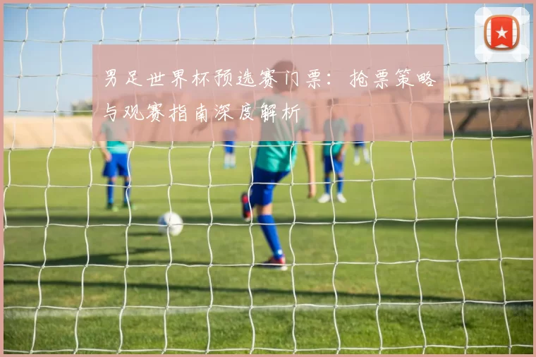 男足世界杯预选赛门票:抢票策略与观赛指南深度解析