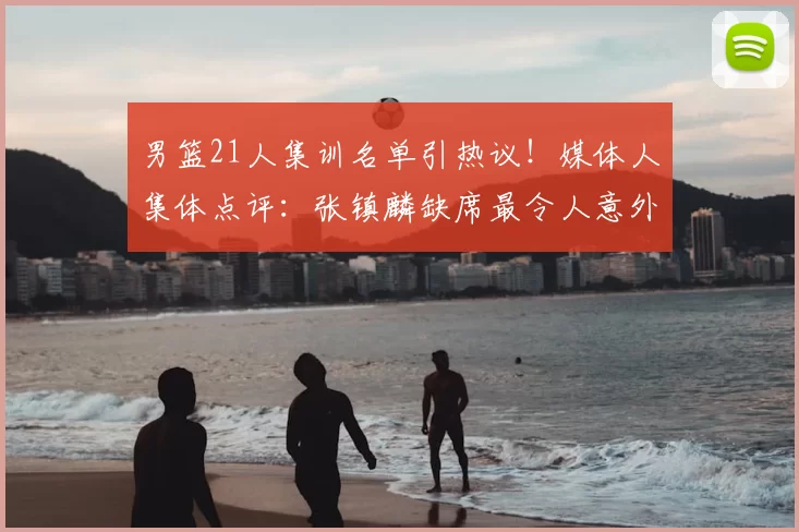 男篮21人集训名单引热议!媒体人集体点评:张镇麟缺席最令人意外