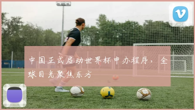 中国正式启动世界杯申办程序,全球目光聚焦东方