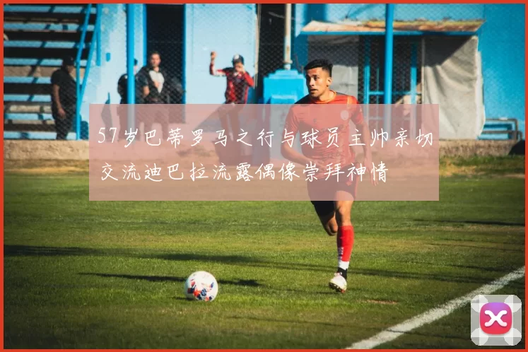 57岁巴蒂罗马之行与球员主帅亲切交流迪巴拉流露偶像崇拜神情