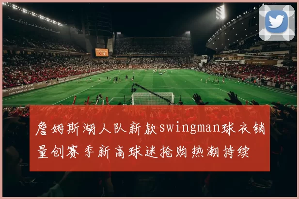 詹姆斯湖人队新款swingman球衣销量创赛季新高球迷抢购热潮持续