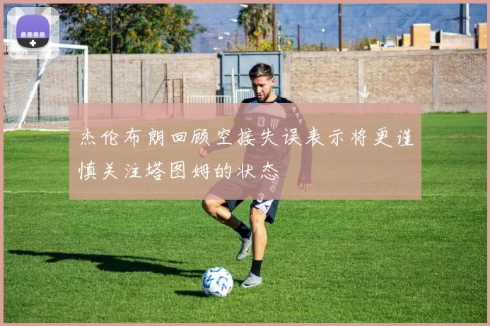 杰伦布朗回顾空接失误表示将更谨慎关注塔图姆的状态