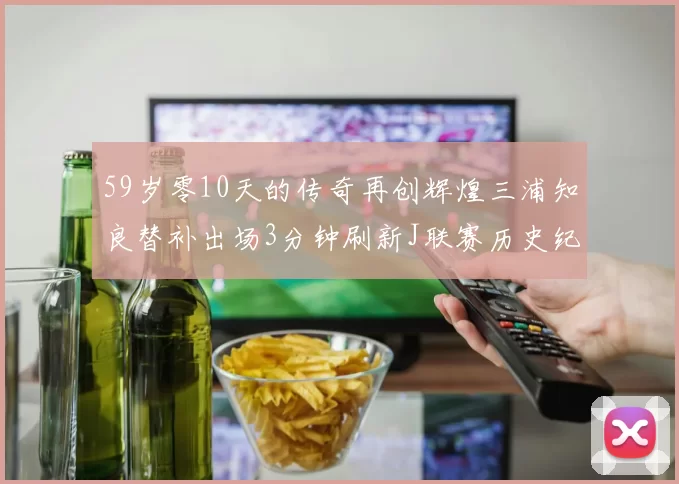 59岁零10天的传奇再创辉煌三浦知良替补出场3分钟刷新J联赛历史纪录
