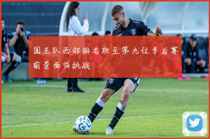 国王队西部排名跌至第九位季后赛前景面临挑战