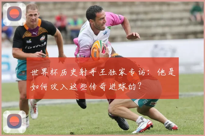 世界杯历史射手王独家专访：他是如何攻入这些传奇进球的？