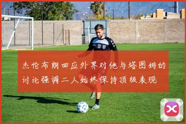 杰伦布朗回应外界对他与塔图姆的讨论强调二人始终保持顶级表现